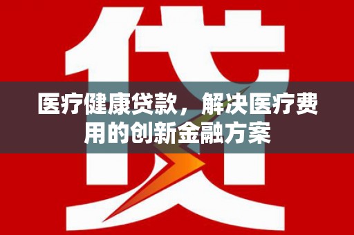 雷州医疗健康贷款，解决医疗费用的创新金融方案